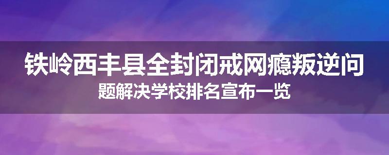 铁岭西丰县全封闭戒网瘾叛逆问题解决学校排名宣布一览