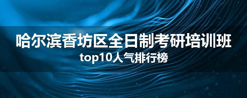 哈尔滨香坊区全日制考研培训班top10人气排行榜