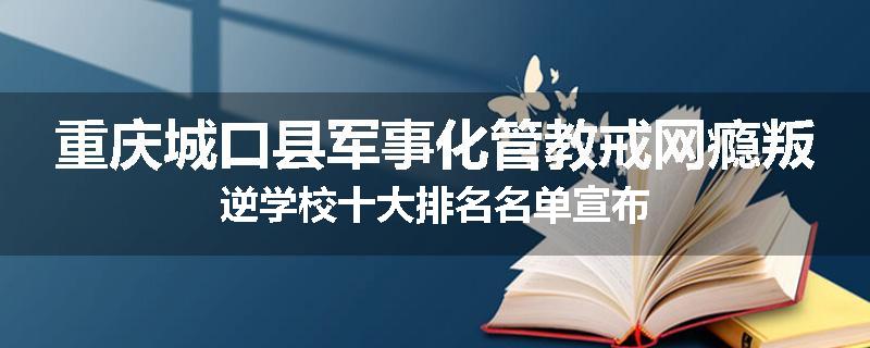 重庆城口县军事化管教戒网瘾叛逆学校十大排名名单宣布
