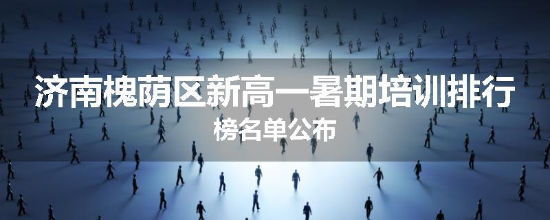 济南槐荫区新高一暑期培训排行榜名单公布