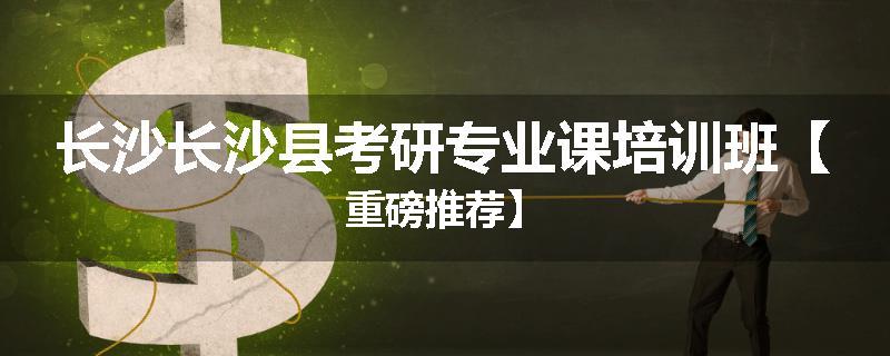 长沙长沙县考研专业课培训班【重磅推荐】