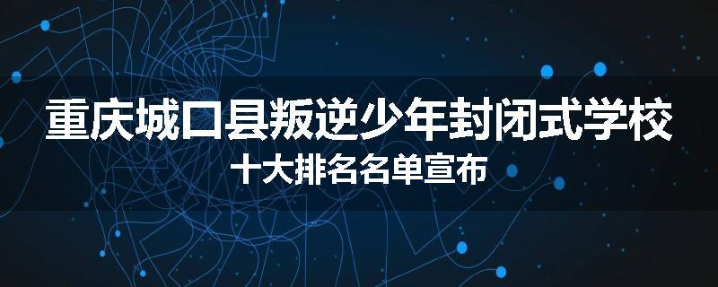 重庆城口县叛逆少年封闭式学校十大排名名单宣布