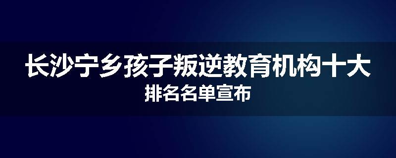 长沙宁乡孩子叛逆教育机构十大排名名单宣布