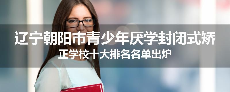 辽宁朝阳市青少年厌学封闭式矫正学校十大排名名单出炉