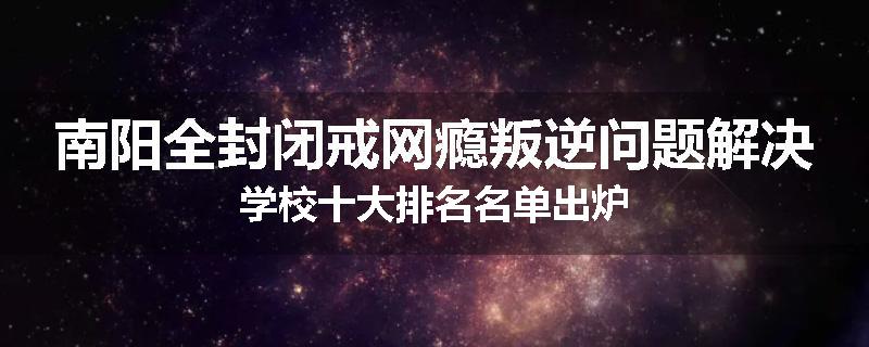 南阳全封闭戒网瘾叛逆问题解决学校十大排名名单出炉