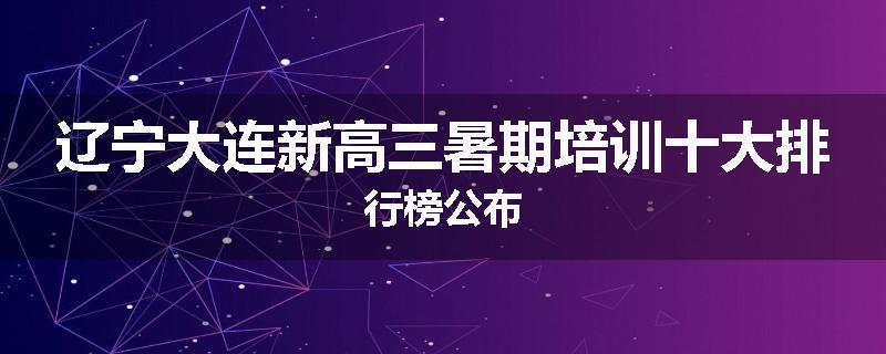 辽宁大连新高三暑期培训十大排行榜公布