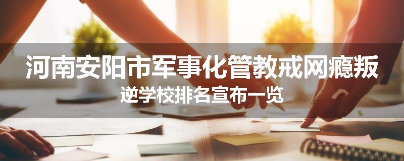 河南安阳市军事化管教戒网瘾叛逆学校排名宣布一览