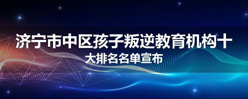 济宁市中区孩子叛逆教育机构十大排名名单宣布