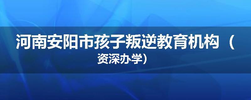 河南安阳市孩子叛逆教育机构（资深办学）