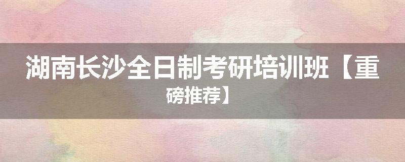 湖南长沙全日制考研培训班【重磅推荐】