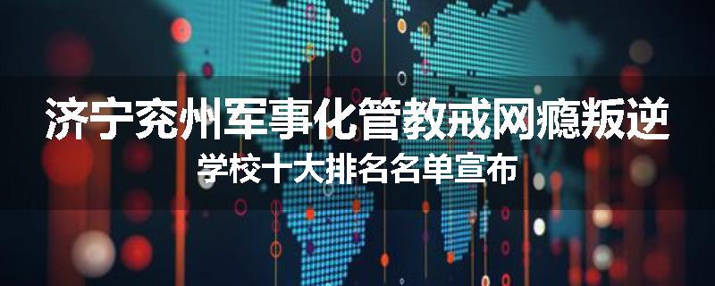 济宁兖州军事化管教戒网瘾叛逆学校十大排名名单宣布