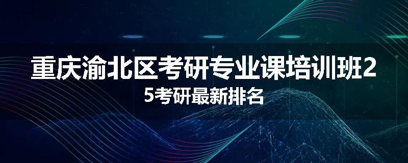 重庆渝北区考研专业课培训班25考研最新排名