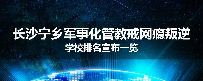 长沙宁乡军事化管教戒网瘾叛逆学校排名宣布一览