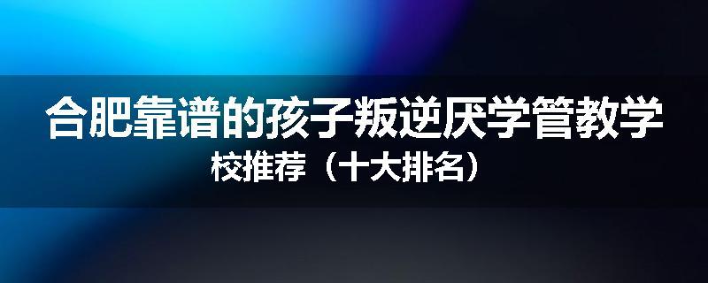合肥靠谱的孩子叛逆厌学管教学校推荐（十大排名）