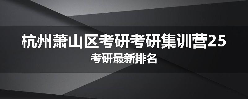 杭州萧山区考研考研集训营25考研最新排名