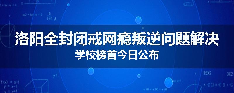 洛阳全封闭戒网瘾叛逆问题解决学校榜首今日公布