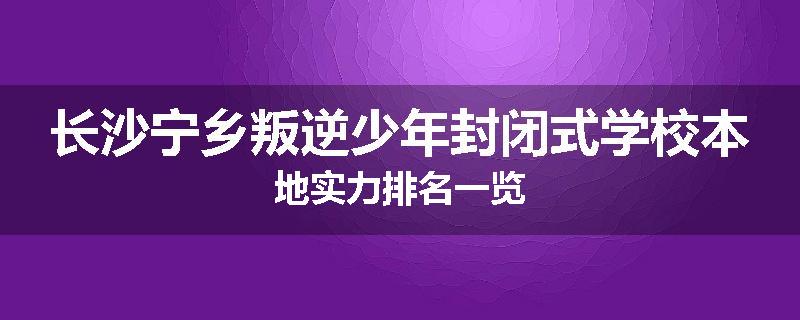 长沙宁乡叛逆少年封闭式学校本地实力排名一览