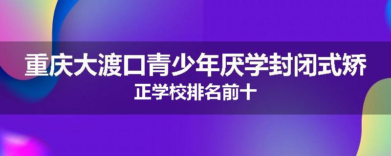 重庆大渡口青少年厌学封闭式矫正学校排名前十