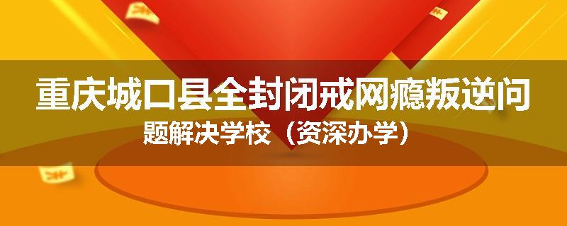 重庆城口县全封闭戒网瘾叛逆问题解决学校（资深办学）