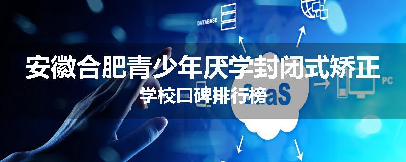 安徽合肥青少年厌学封闭式矫正学校口碑排行榜