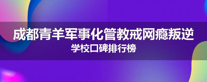 成都青羊军事化管教戒网瘾叛逆学校口碑排行榜