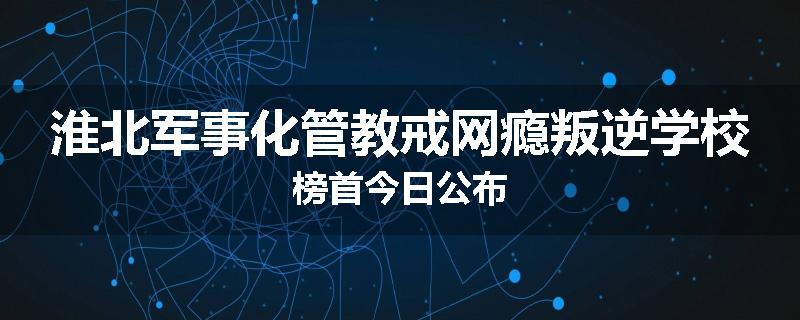 淮北军事化管教戒网瘾叛逆学校榜首今日公布