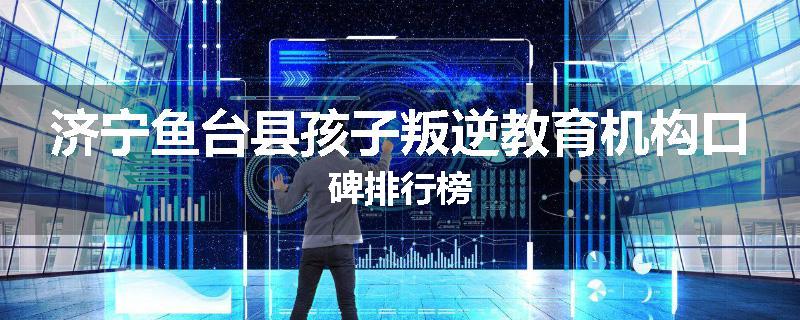 济宁鱼台县孩子叛逆教育机构口碑排行榜