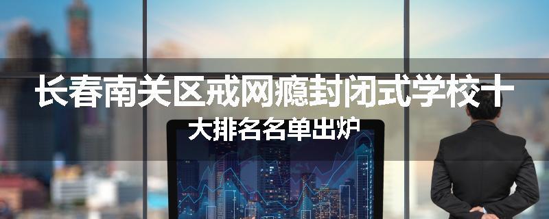 长春南关区戒网瘾封闭式学校十大排名名单出炉