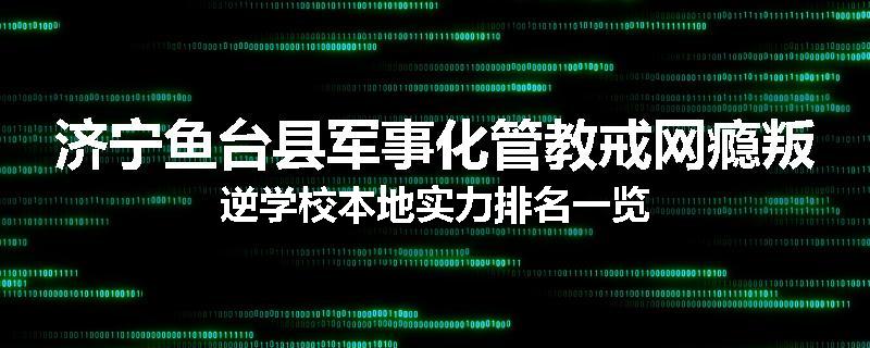 济宁鱼台县军事化管教戒网瘾叛逆学校本地实力排名一览