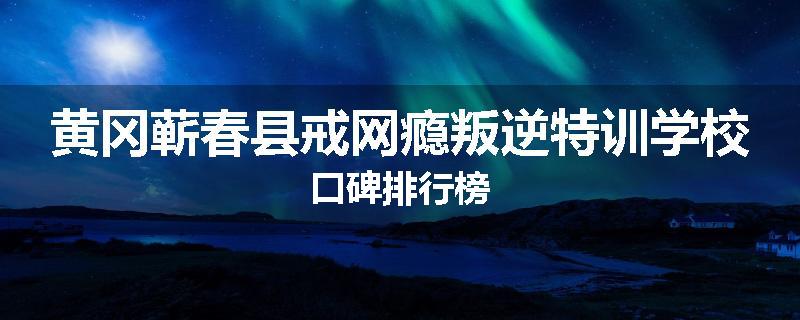 黄冈蕲春县戒网瘾叛逆特训学校口碑排行榜