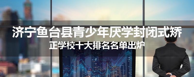 济宁鱼台县青少年厌学封闭式矫正学校十大排名名单出炉