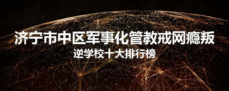济宁市中区军事化管教戒网瘾叛逆学校十大排行榜