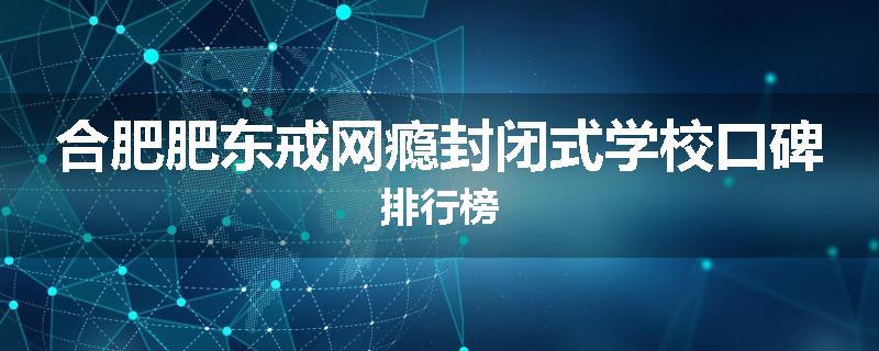 合肥肥东戒网瘾封闭式学校口碑排行榜