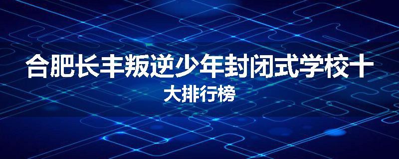 合肥长丰叛逆少年封闭式学校十大排行榜