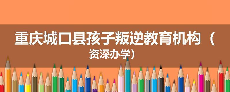 重庆城口县孩子叛逆教育机构（资深办学）