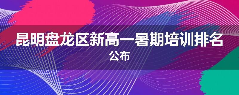 昆明盘龙区新高一暑期培训排名公布