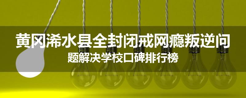 黄冈浠水县全封闭戒网瘾叛逆问题解决学校口碑排行榜