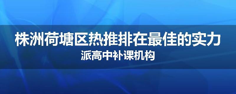 株洲荷塘区热推排在最佳的实力派高中补课机构