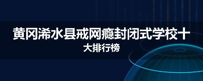 黄冈浠水县戒网瘾封闭式学校十大排行榜