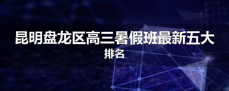 昆明盘龙区高三暑假班最新五大排名