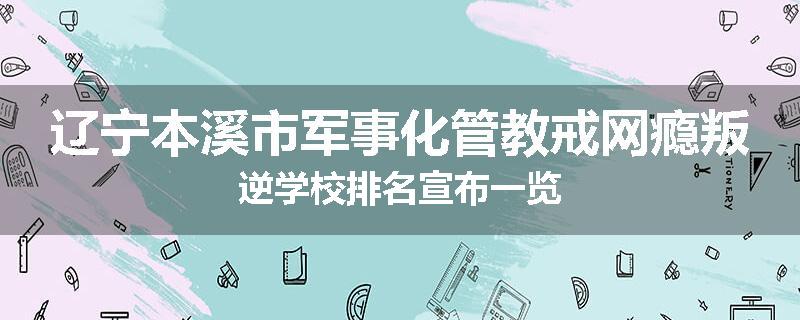 辽宁本溪市军事化管教戒网瘾叛逆学校排名宣布一览