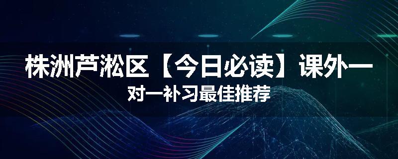 株洲芦淞区【今日必读】课外一对一补习最佳推荐