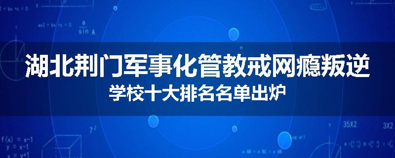 湖北荆门军事化管教戒网瘾叛逆学校十大排名名单出炉