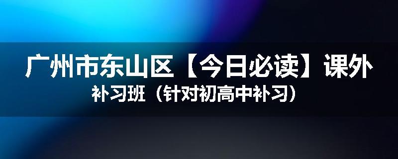广州市东山区【今日必读】课外补习班（针对初高中补习）