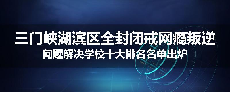 三门峡湖滨区全封闭戒网瘾叛逆问题解决学校十大排名名单出炉