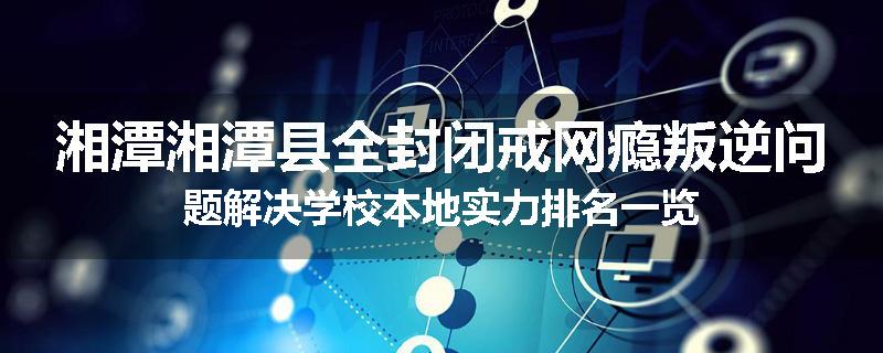 湘潭湘潭县全封闭戒网瘾叛逆问题解决学校本地实力排名一览