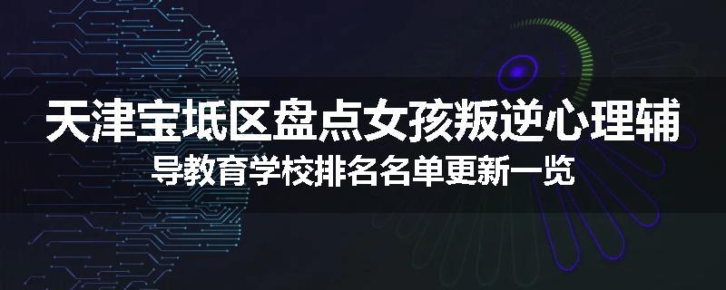 天津宝坻区盘点女孩叛逆心理辅导教育学校排名名单更新一览