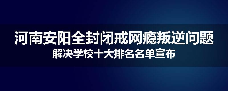 河南安阳全封闭戒网瘾叛逆问题解决学校十大排名名单宣布