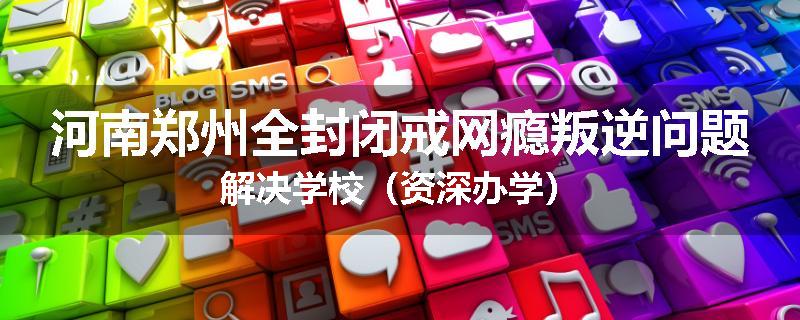 河南郑州全封闭戒网瘾叛逆问题解决学校（资深办学）