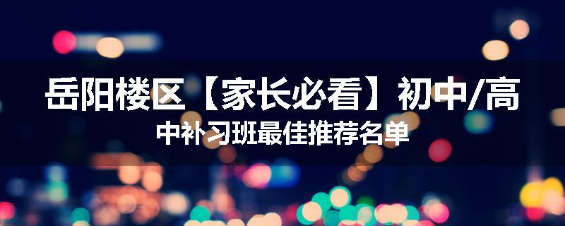 岳阳楼区【家长必看】初中/高中补习班最佳推荐名单